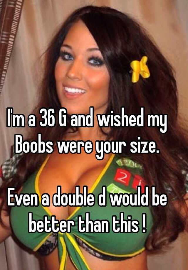 I'm a 36 G and wished my Boobs were your size. Even a double d would be  better than this !