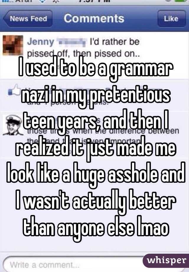 I used to be a grammar nazi in my pretentious teen years, and then I realized it just made me look like a huge asshole and I wasn't actually better than anyone else lmao