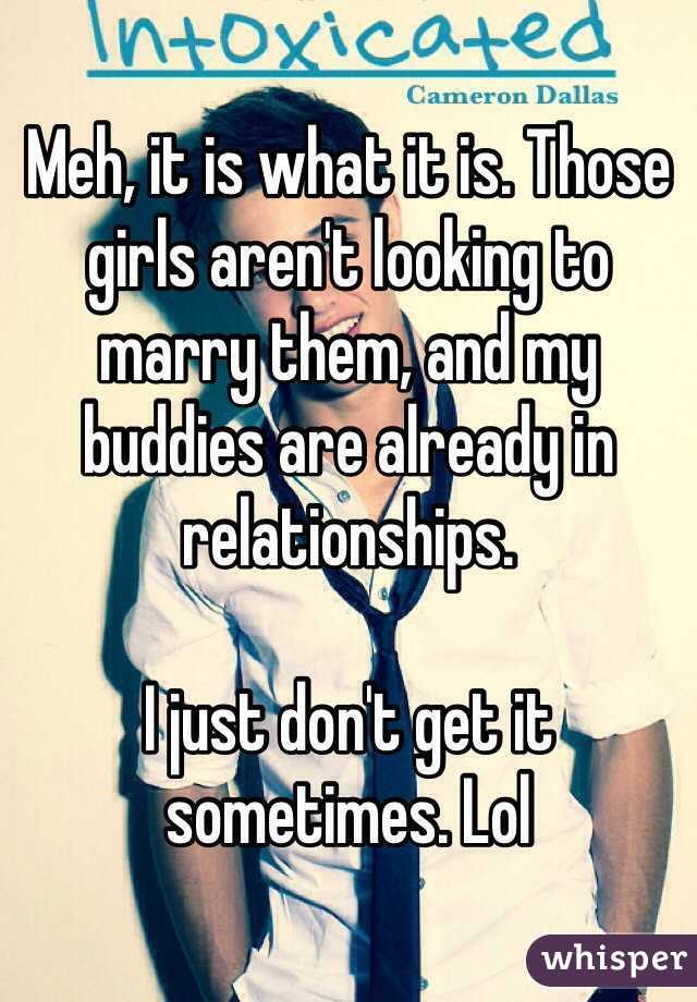 Meh, it is what it is. Those girls aren't looking to marry them, and my buddies are already in relationships. 

I just don't get it sometimes. Lol