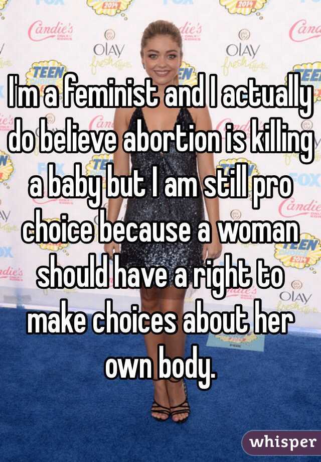 I'm a feminist and I actually do believe abortion is killing a baby but I am still pro choice because a woman should have a right to make choices about her own body.