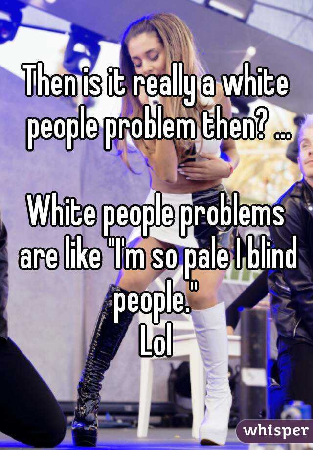 Then is it really a white people problem then? ...

White people problems are like "I'm so pale I blind people." 
Lol