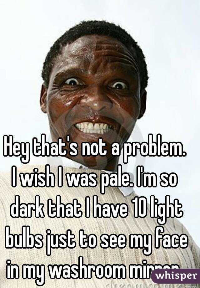 Hey that's not a problem.
I wish I was pale. I'm so dark that I have 10 light bulbs just to see my face in my washroom mirror. 