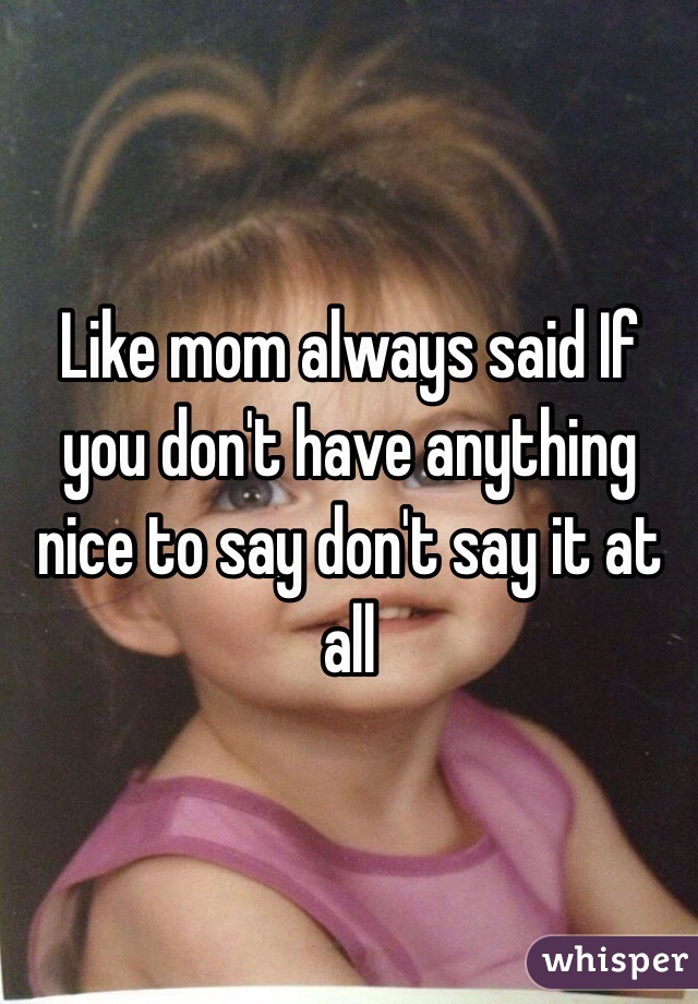 Like mom always said If you don't have anything nice to say don't say it at all