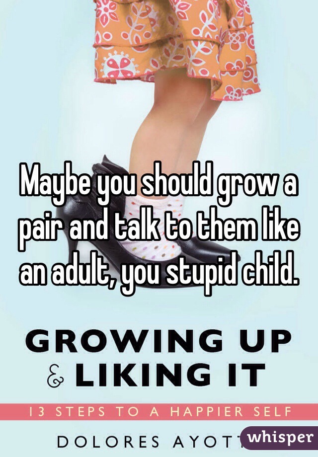 Maybe you should grow a pair and talk to them like an adult, you stupid child.