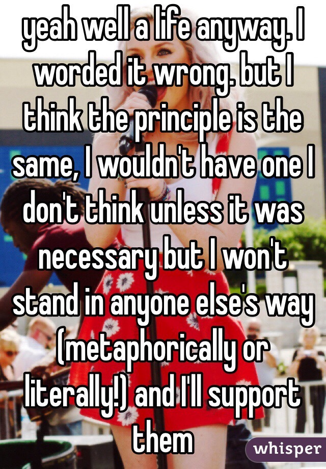 yeah well a life anyway. I worded it wrong. but I think the principle is the same, I wouldn't have one I don't think unless it was necessary but I won't stand in anyone else's way (metaphorically or literally!) and I'll support them