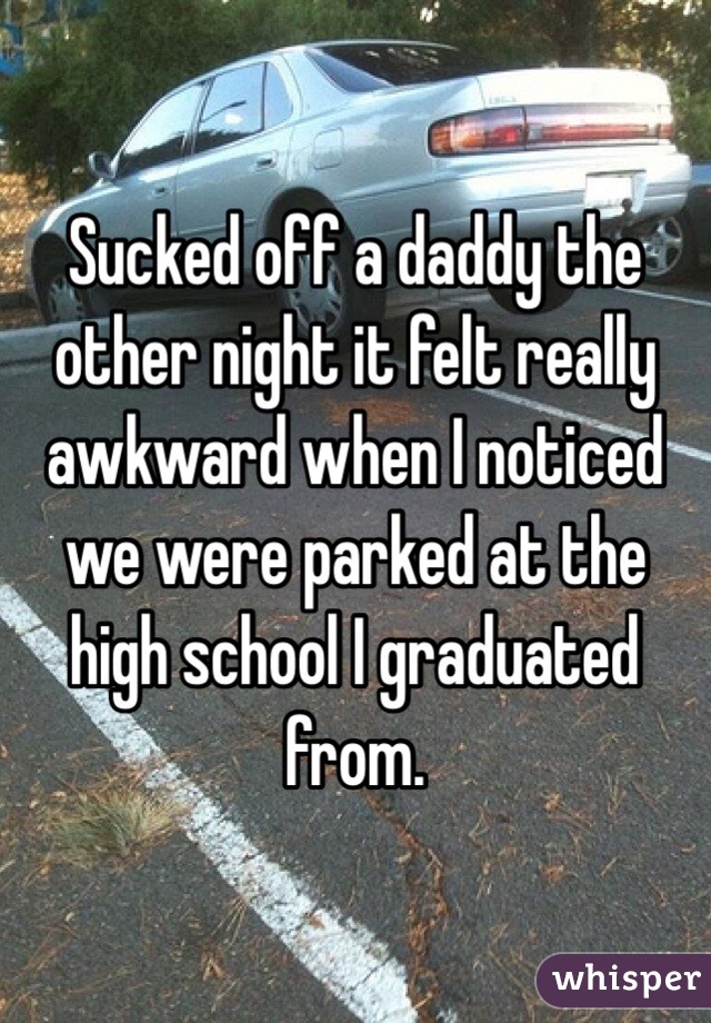 Sucked off a daddy the other night it felt really awkward when I noticed we were parked at the high school I graduated from. 
