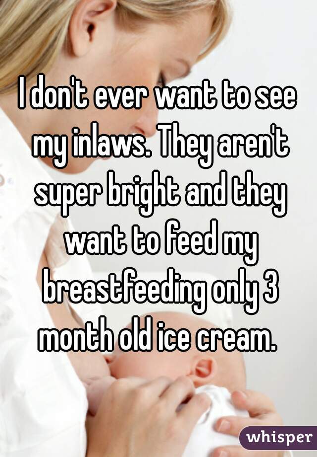 I don't ever want to see my inlaws. They aren't super bright and they want to feed my breastfeeding only 3 month old ice cream. 