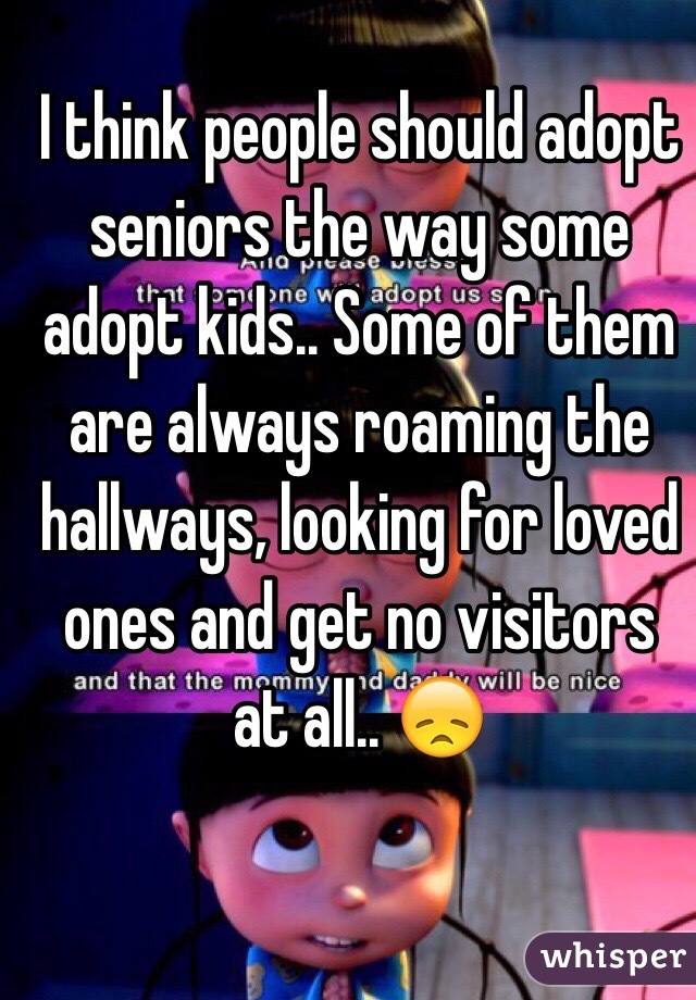 I think people should adopt seniors the way some adopt kids.. Some of them are always roaming the hallways, looking for loved ones and get no visitors at all.. ðŸ˜ž