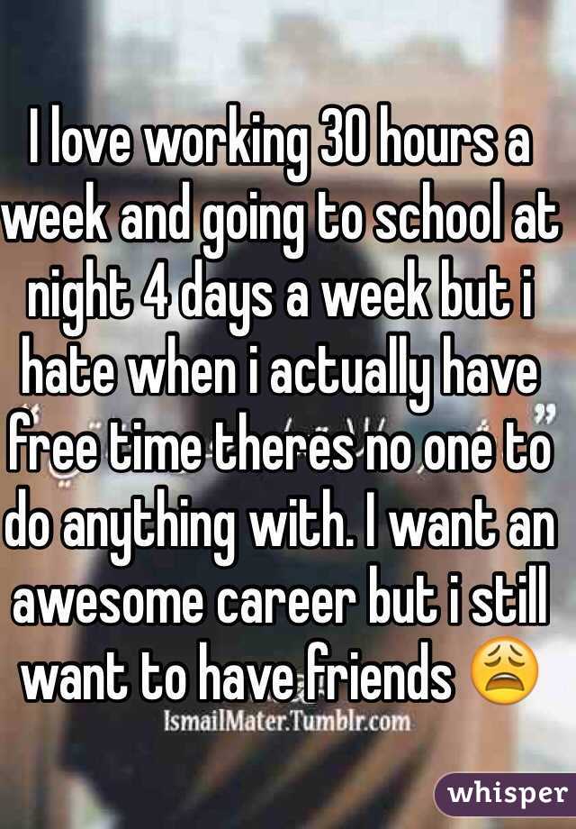 I love working 30 hours a week and going to school at night 4 days a week but i hate when i actually have free time theres no one to do anything with. I want an awesome career but i still want to have friends ðŸ˜©