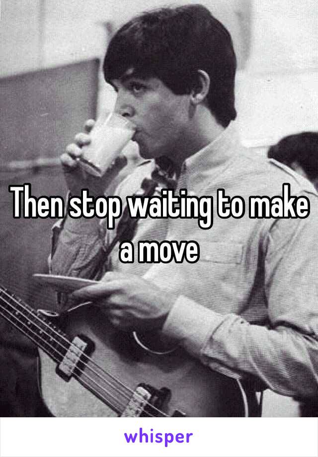 Then stop waiting to make a move 