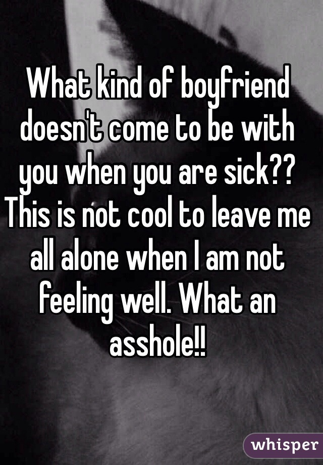 What kind of boyfriend doesn't come to be with you when you are sick?? This is not cool to leave me all alone when I am not feeling well. What an asshole!!