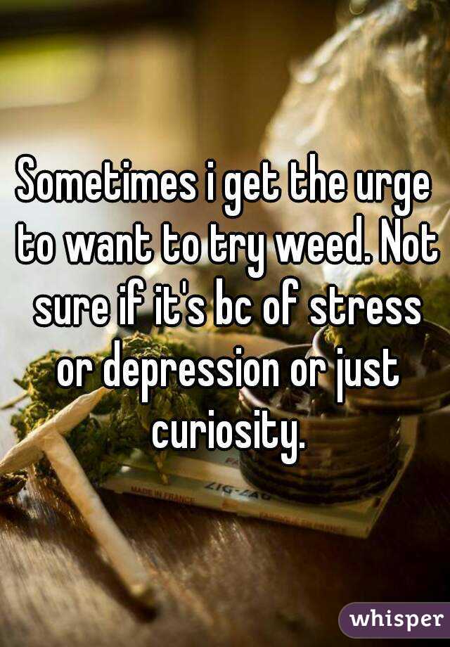 Sometimes i get the urge to want to try weed. Not sure if it's bc of stress or depression or just curiosity.