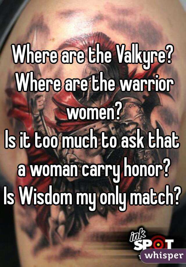 Where are the Valkyre? Where are the warrior women?
Is it too much to ask that a woman carry honor?
Is Wisdom my only match?