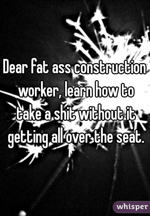 Dear fat ass construction worker, learn how to take a shit without it getting all over the seat.