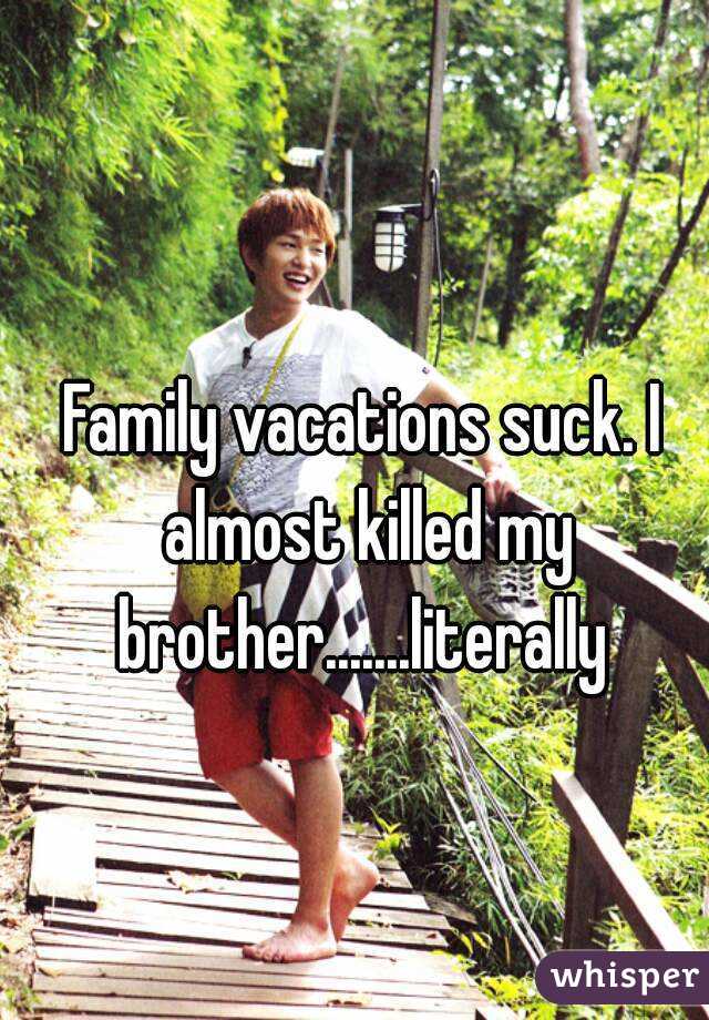 Family vacations suck. I almost killed my brother.......literally 