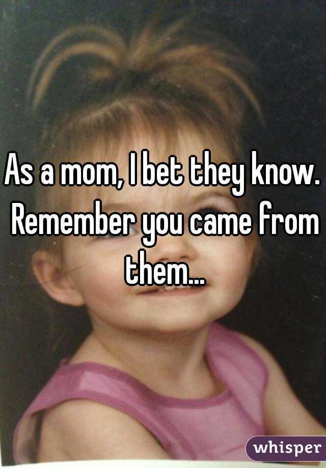 As a mom, I bet they know. Remember you came from them...