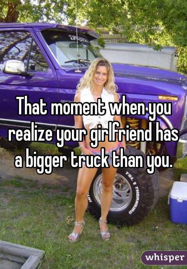 That moment when you realize your girlfriend has a bigger truck than you. 