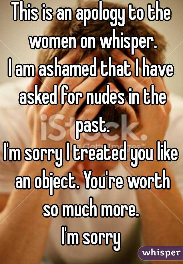 This is an apology to the women on whisper.
I am ashamed that I have asked for nudes in the past.
I'm sorry I treated you like an object. You're worth so much more. 
I'm sorry