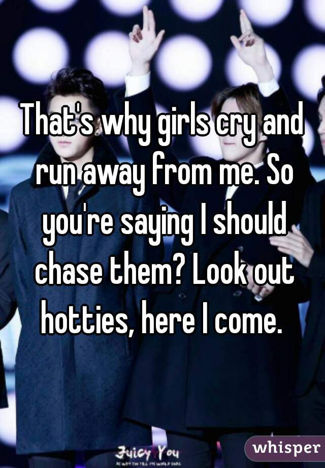 That's why girls cry and run away from me. So you're saying I should chase them? Look out hotties, here I come. 