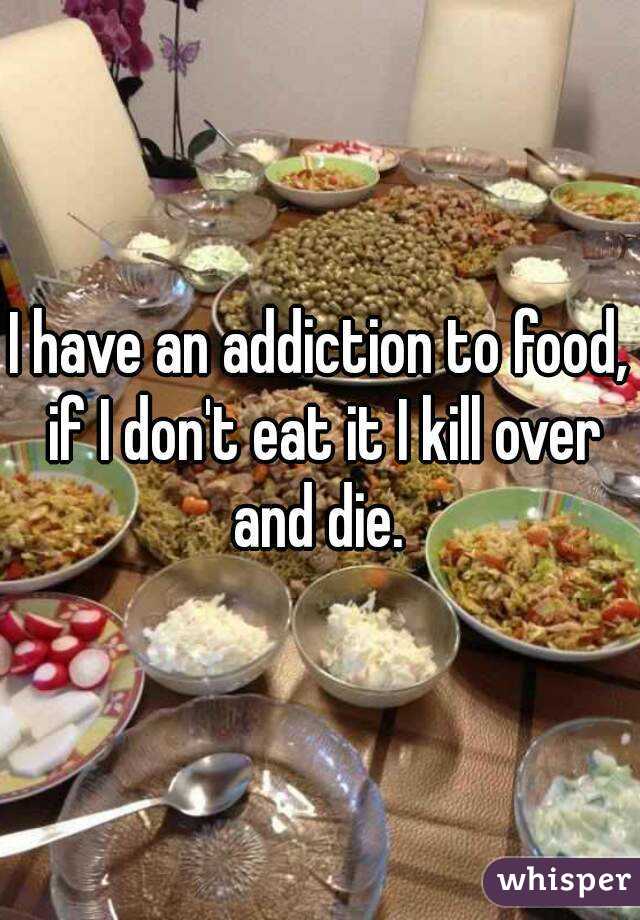 I have an addiction to food, if I don't eat it I kill over and die. 