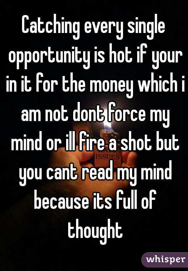 Catching every single opportunity is hot if your in it for the money which i am not dont force my mind or ill fire a shot but you cant read my mind because its full of thought