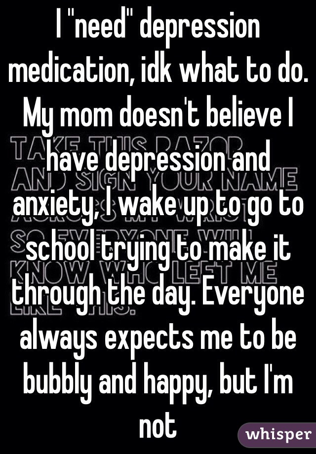 I "need" depression medication, idk what to do. My mom doesn't believe I have depression and anxiety, I wake up to go to school trying to make it through the day. Everyone always expects me to be bubbly and happy, but I'm not