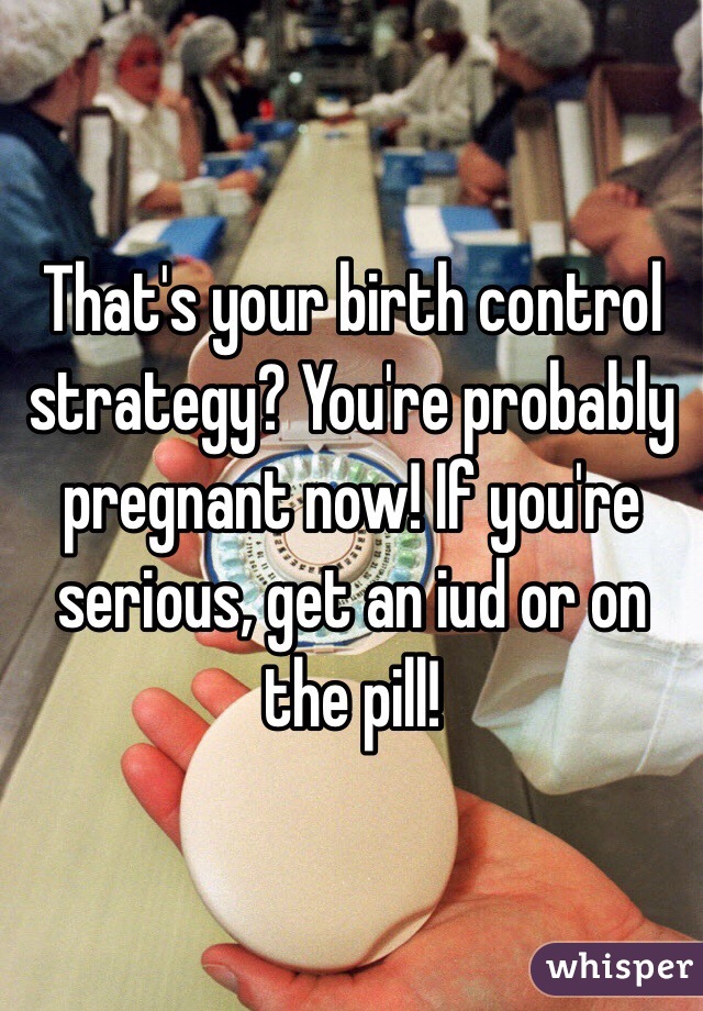 That's your birth control strategy? You're probably pregnant now! If you're serious, get an iud or on the pill!
