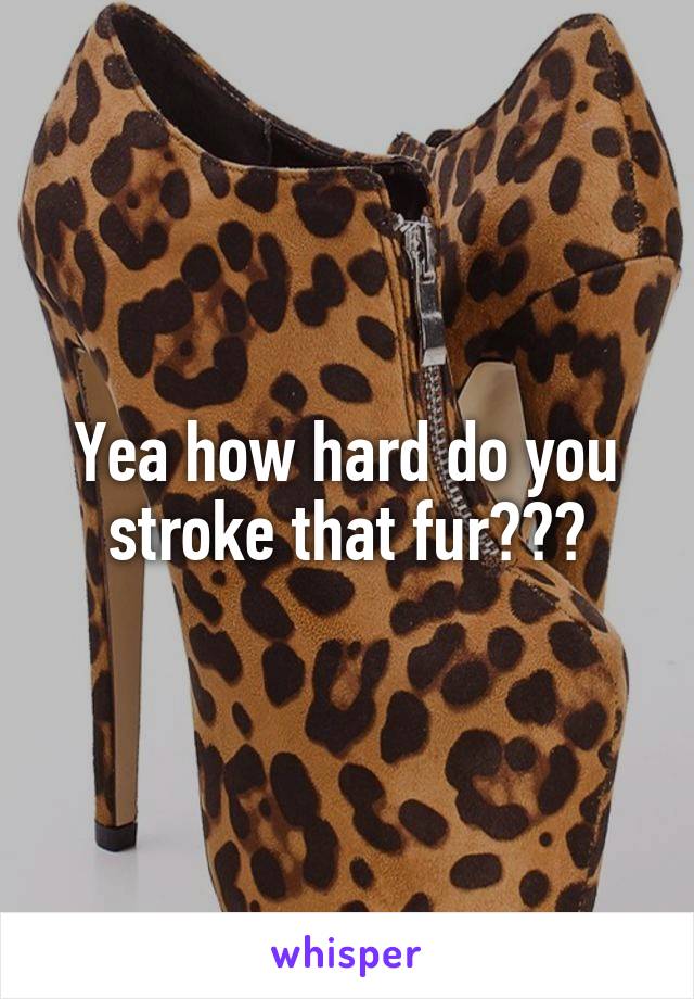 Yea how hard do you stroke that fur???