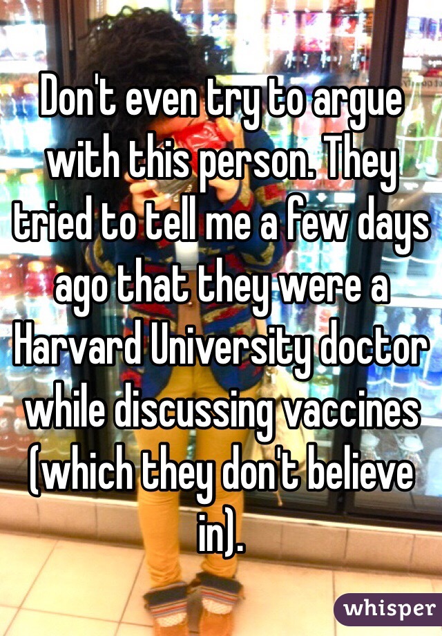 Don't even try to argue with this person. They tried to tell me a few days ago that they were a Harvard University doctor while discussing vaccines (which they don't believe in). 