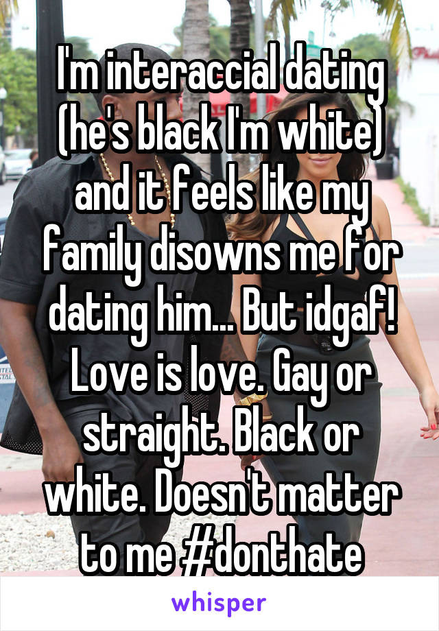 I'm interaccial dating (he's black I'm white) and it feels like my family disowns me for dating him... But idgaf! Love is love. Gay or straight. Black or white. Doesn't matter to me #donthate