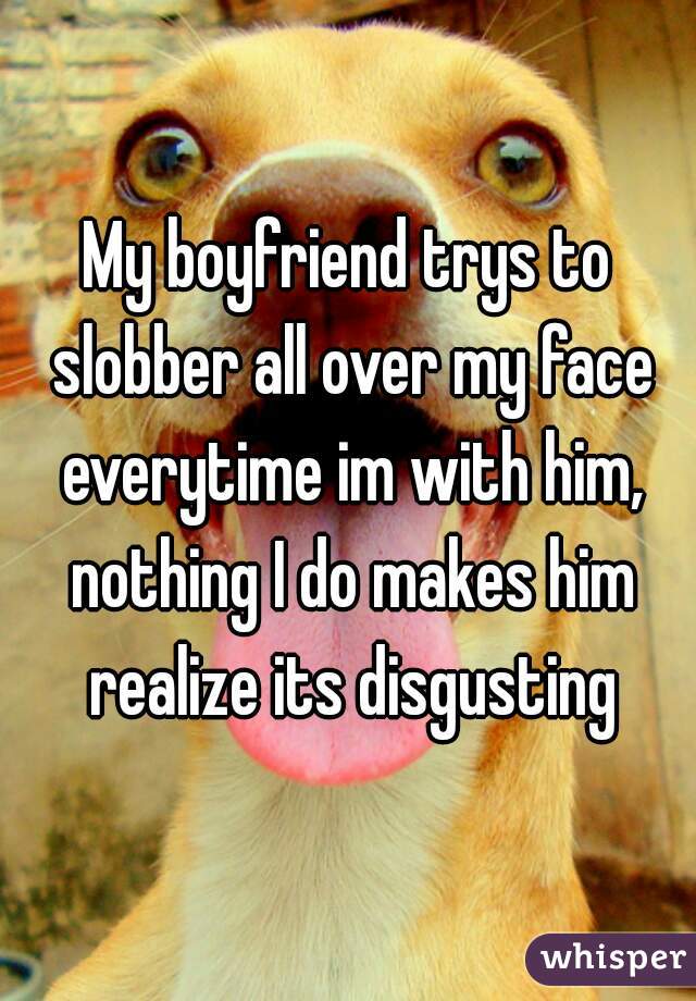 My boyfriend trys to slobber all over my face everytime im with him, nothing I do makes him realize its disgusting