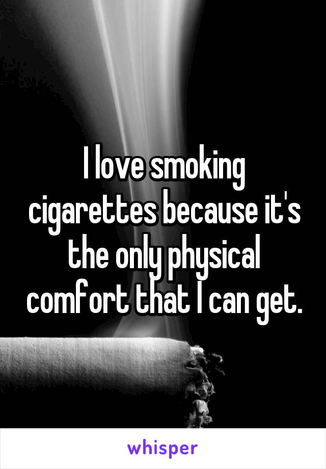 I love smoking cigarettes because it's the only physical comfort that I can get.