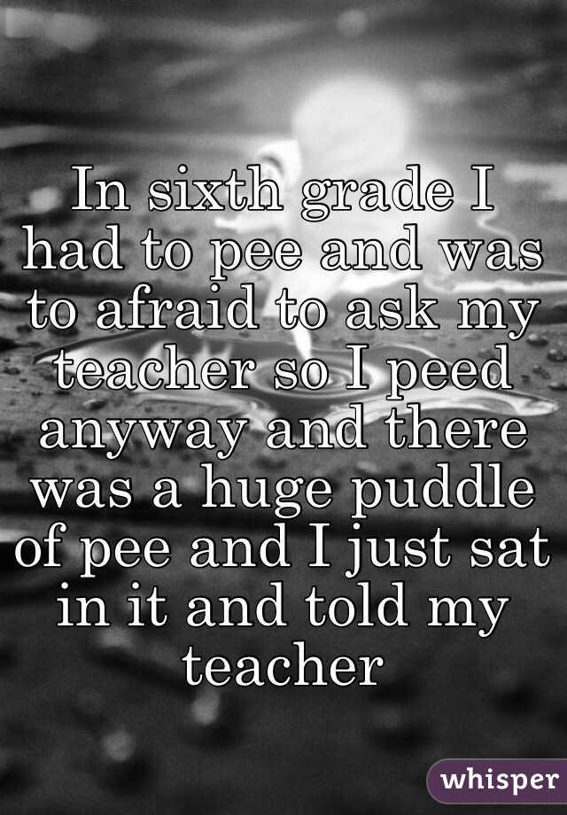 In sixth grade I had to pee and was to afraid to ask my teacher so I peed anyway and there was a huge puddle of pee and I just sat in it and told my teacher 