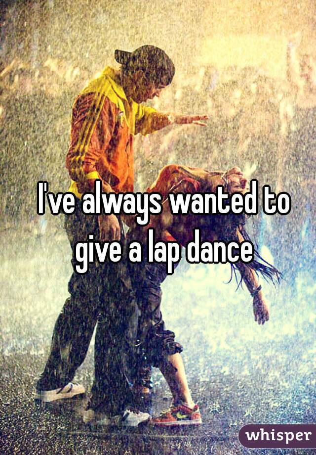 I've always wanted to give a lap dance 