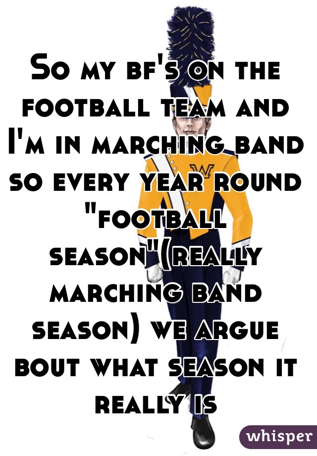 So my bf's on the football team and I'm in marching band so every year round "football season"(really marching band season) we argue bout what season it really is 
