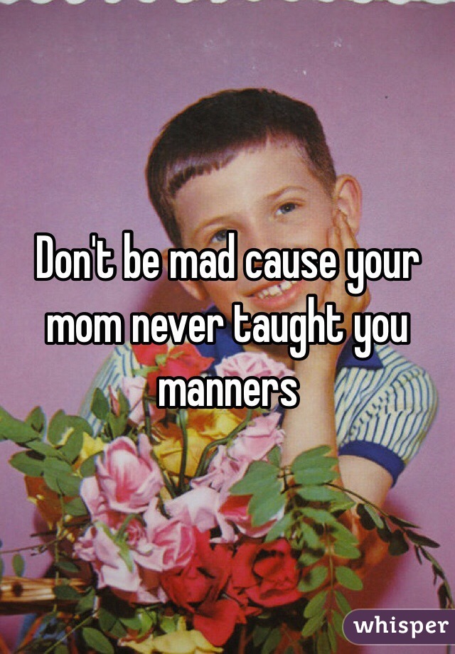 Don't be mad cause your mom never taught you manners
