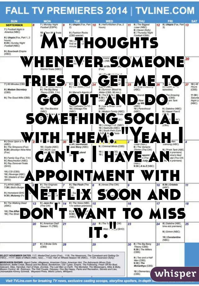 My thoughts whenever someone tries to get me to go out and do something social with them: "Yeah I can't. I have an appointment with Netflix soon and don't want to miss it."