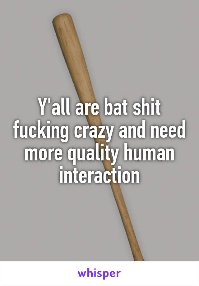 Y'all are bat shit fucking crazy and need more quality human interaction