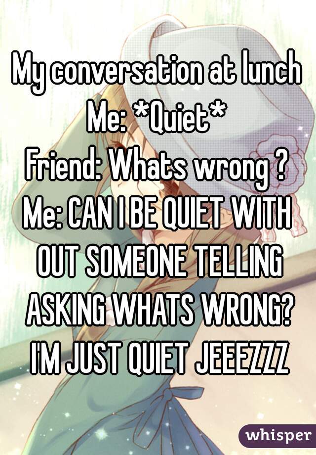 My conversation at lunch
Me: *Quiet*
Friend: Whats wrong ?
Me: CAN I BE QUIET WITH OUT SOMEONE TELLING ASKING WHATS WRONG? I'M JUST QUIET JEEEZZZ
