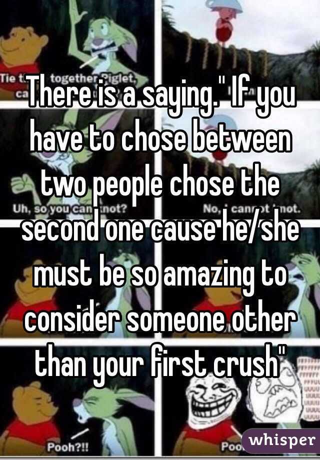 There is a saying." If you have to chose between two people chose the second one cause he/she must be so amazing to consider someone other than your first crush"