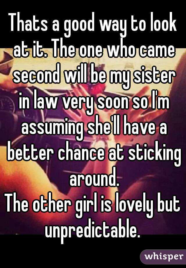 Thats a good way to look at it. The one who came second will be my sister in law very soon so I'm assuming she'll have a better chance at sticking around.
The other girl is lovely but unpredictable. 