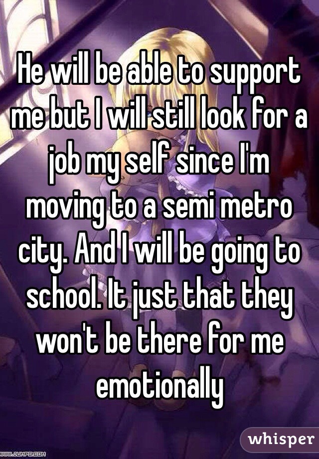 He will be able to support me but I will still look for a job my self since I'm moving to a semi metro city. And I will be going to school. It just that they won't be there for me emotionally