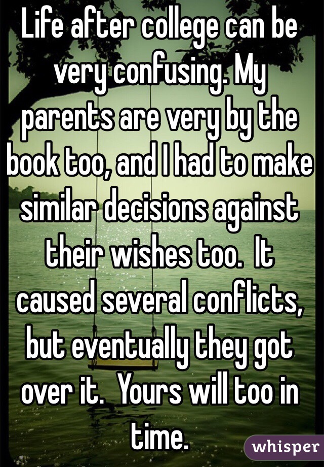 Life after college can be very confusing. My parents are very by the book too, and I had to make similar decisions against their wishes too.  It caused several conflicts, but eventually they got over it.  Yours will too in time. 