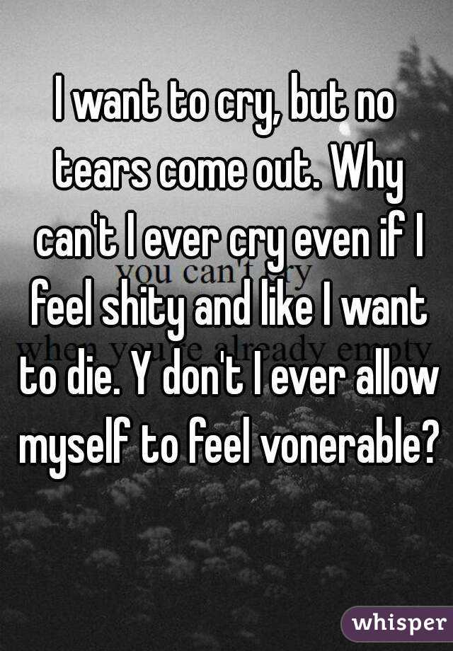 I want to cry, but no tears come out. Why can't I ever cry even if I feel shity and like I want to die. Y don't I ever allow myself to feel vonerable? 