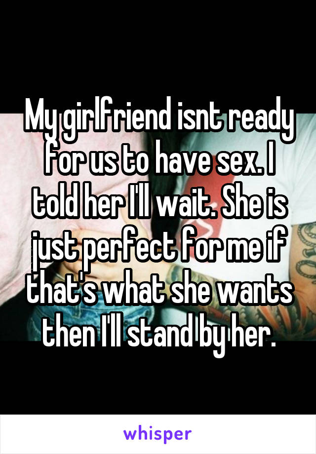 My girlfriend isnt ready for us to have sex. I told her I'll wait. She is just perfect for me if that's what she wants then I'll stand by her.