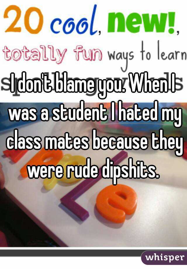 I don't blame you. When I was a student I hated my class mates because they were rude dipshits. 