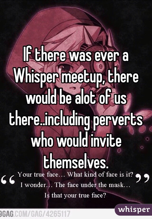 If there was ever a Whisper meetup, there would be alot of us there..including perverts who would invite themselves. 