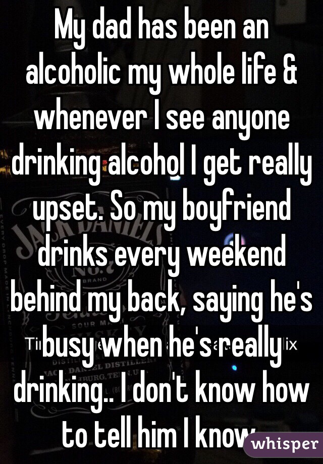 My dad has been an alcoholic my whole life & whenever I see anyone drinking alcohol I get really upset. So my boyfriend drinks every weekend behind my back, saying he's busy when he's really drinking.. I don't know how to tell him I know.