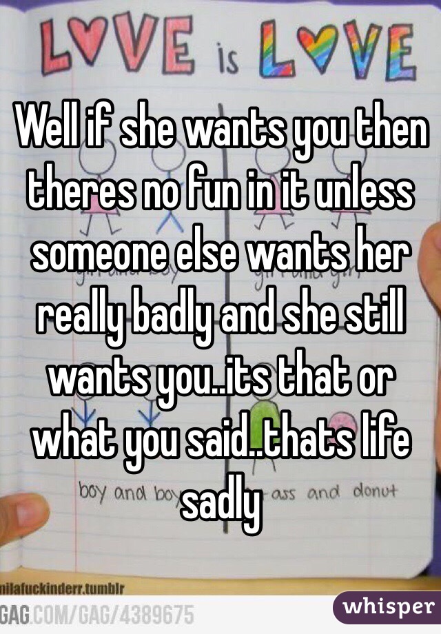 Well if she wants you then theres no fun in it unless someone else wants her really badly and she still wants you..its that or what you said..thats life sadly