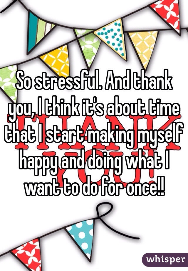 So stressful. And thank you, I think it's about time that I start making myself happy and doing what I want to do for once!!